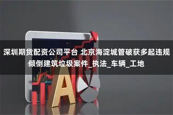 深圳期货配资公司平台 北京海淀城管破获多起违规倾倒建筑垃圾案件_执法_车辆_工地