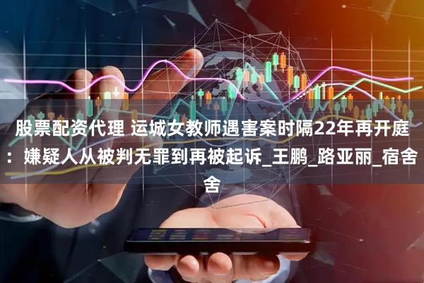 股票配资代理 运城女教师遇害案时隔22年再开庭：嫌疑人从被判无罪到再被起诉_王鹏_路亚丽_宿舍