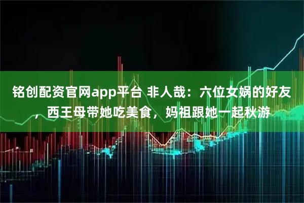 铭创配资官网app平台 非人哉：六位女娲的好友，西王母带她吃美食，妈祖跟她一起秋游