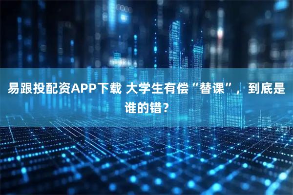易跟投配资APP下载 大学生有偿“替课”，到底是谁的错？