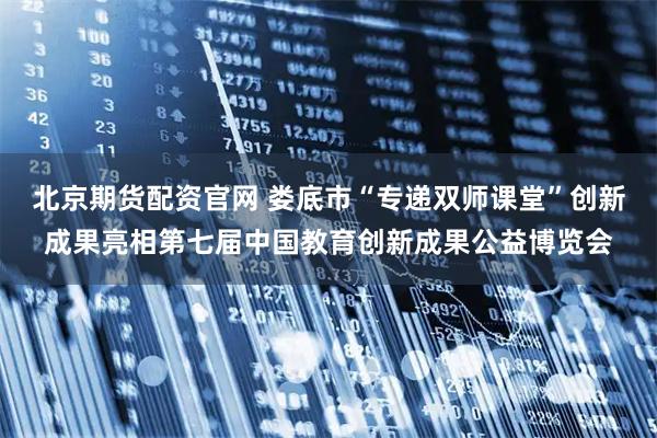 北京期货配资官网 娄底市“专递双师课堂”创新成果亮相第七届中国教育创新成果公益博览会