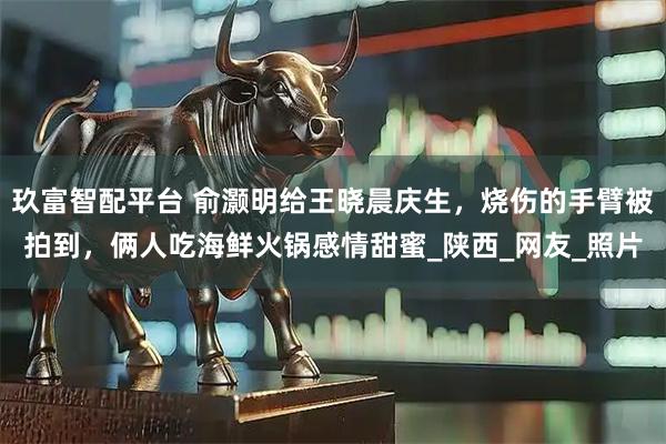 玖富智配平台 俞灏明给王晓晨庆生，烧伤的手臂被拍到，俩人吃海鲜火锅感情甜蜜_陕西_网友_照片