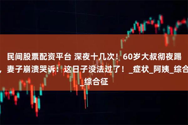 民间股票配资平台 深夜十几次!60岁大叔彻夜踢腿,妻子崩溃哭诉:这日子没法过了!_症状_阿姨_综合征