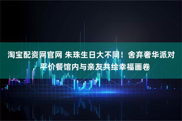 淘宝配资网官网 朱珠生日大不同!舍弃奢华派对,平价餐馆内与亲友共绘幸福画卷