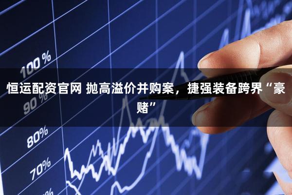 恒运配资官网 抛高溢价并购案，捷强装备跨界“豪赌”
