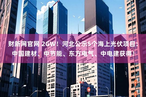 财新网官网 2GW!河北公示5个海上光伏项目:中国建材、中节能、东方电气、中电建获得!
