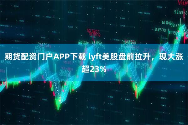 期货配资门户APP下载 lyft美股盘前拉升，现大涨超23%