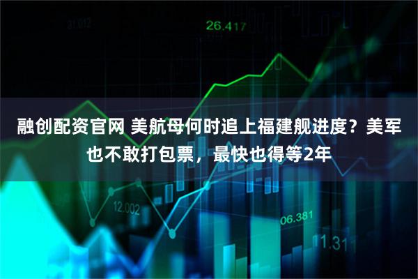 融创配资官网 美航母何时追上福建舰进度?美军也不敢打包票,最快也得等2年