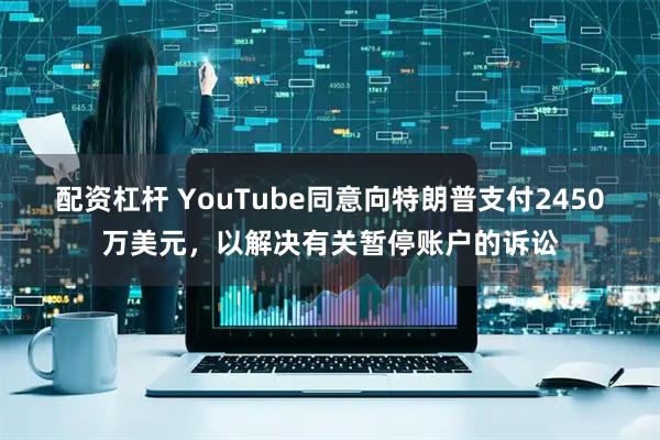 配资杠杆 YouTube同意向特朗普支付2450万美元，以解决有关暂停账户的诉讼