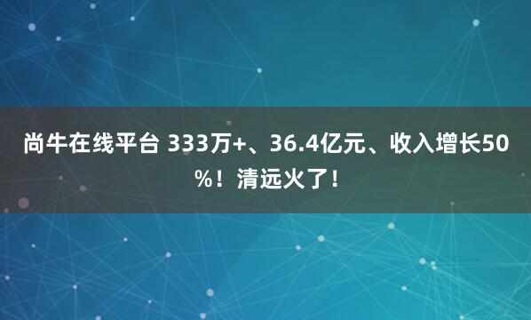 尚牛在线平台 333万+、36.4亿元、收入增长50%!清远火了!