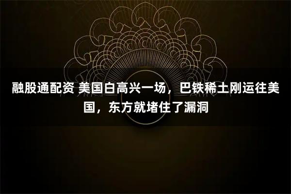 融股通配资 美国白高兴一场,巴铁稀土刚运往美国,东方就堵住了漏洞