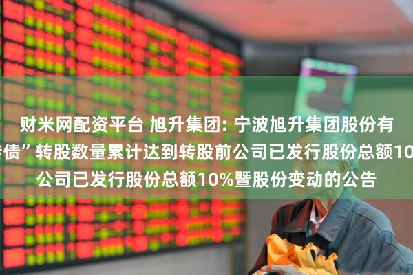 财米网配资平台 旭升集团: 宁波旭升集团股份有限公司关于“升24转债”转股数量累计达到转股前公司已发行股份总额10%暨股份变动的公告