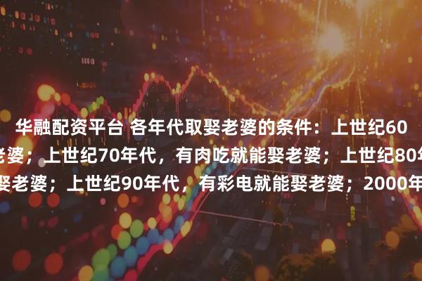 华融配资平台 各年代取娶老婆的条件：上世纪60年代，正常男人就能娶老婆；上世纪70年代，有肉吃就能娶老婆；上世纪80年代，有缝纫机就能娶老婆；上世纪90年代，有彩电就能娶老婆；2000年，有房就能娶老婆；2010年，有房有车就能娶老婆；2020年，有房有车有肉吃，家产继承人易娶老婆；八：2025年不婚主义盛行，不想娶老婆了…这些变化，你怎么看？