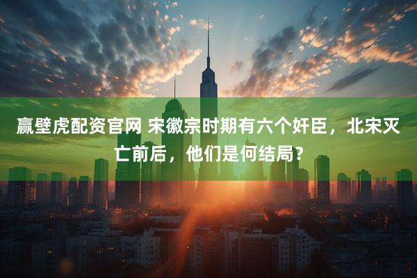赢壁虎配资官网 宋徽宗时期有六个奸臣，北宋灭亡前后，他们是何结局？