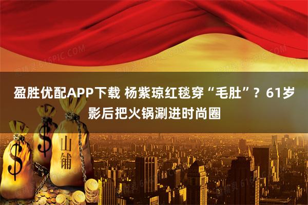 盈胜优配APP下载 杨紫琼红毯穿“毛肚”？61岁影后把火锅涮进时尚圈
