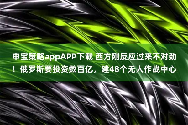 申宝策略appAPP下载 西方刚反应过来不对劲！俄罗斯要投资数百亿，建48个无人作战中心