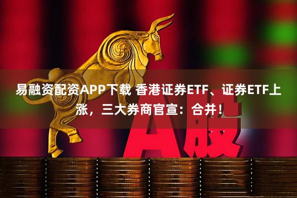 易融资配资APP下载 香港证券ETF、证券ETF上涨，三大券商官宣：合并！