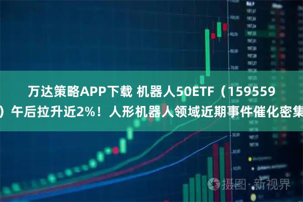 万达策略APP下载 机器人50ETF（159559）午后拉升近2%！人形机器人领域近期事件催化密集
