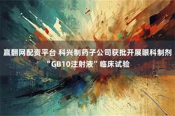 赢翻网配资平台 科兴制药子公司获批开展眼科制剂“GB10注射液”临床试验