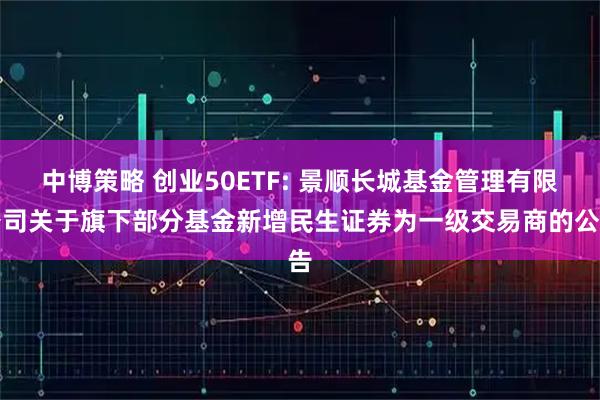 中博策略 创业50ETF: 景顺长城基金管理有限公司关于旗下部分基金新增民生证券为一级交易商的公告