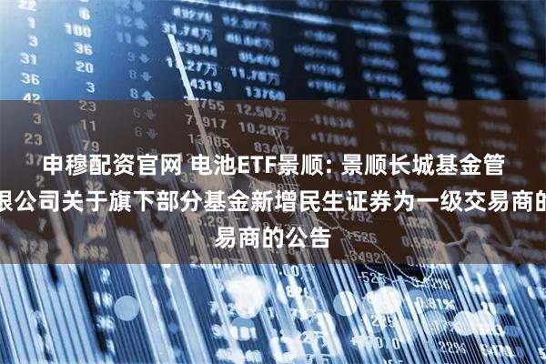 申穆配资官网 电池ETF景顺: 景顺长城基金管理有限公司关于旗下部分基金新增民生证券为一级交易商的公告