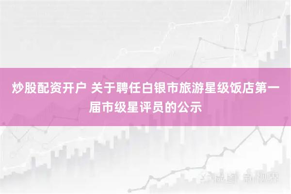 炒股配资开户 关于聘任白银市旅游星级饭店第一届市级星评员的公示