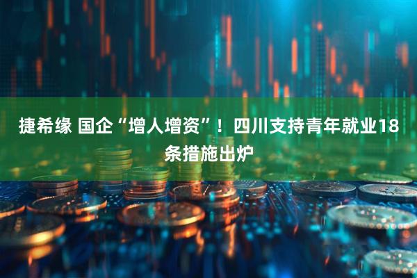 捷希缘 国企“增人增资”！四川支持青年就业18条措施出炉