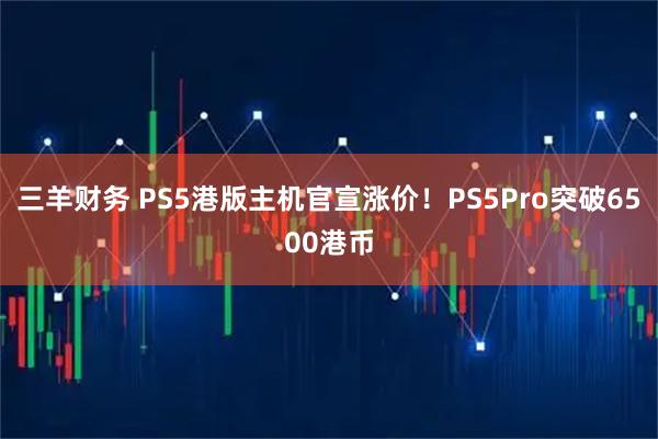 三羊财务 PS5港版主机官宣涨价！PS5Pro突破6500港币